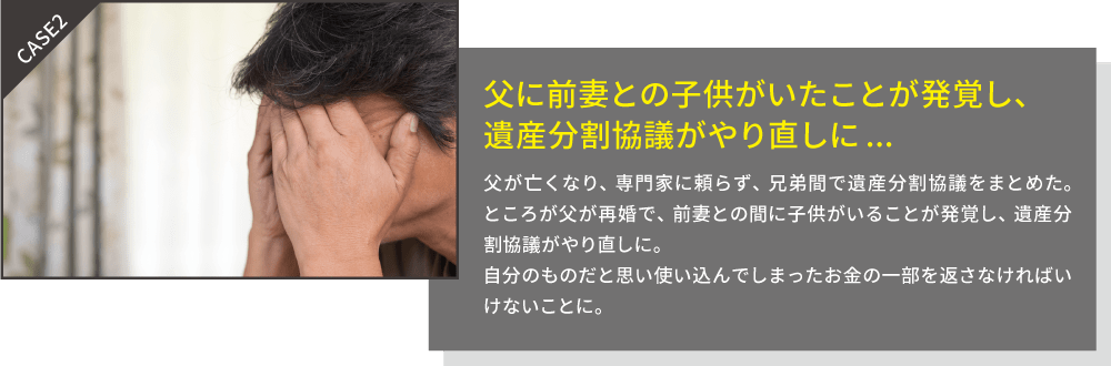 父に前妻との子供がいたことが発覚し、遺産分割協議がやり直しに:父がなくなり、専門家に頼らず、兄弟間で遺産分割協議をまとめた。ところが父が再婚で、前妻との間に子供がいることが発覚し、遺産分割協議所の作成からやり直しに。自分のものだと思い使い込んでしまったお金の一部を返さなければならないことに。