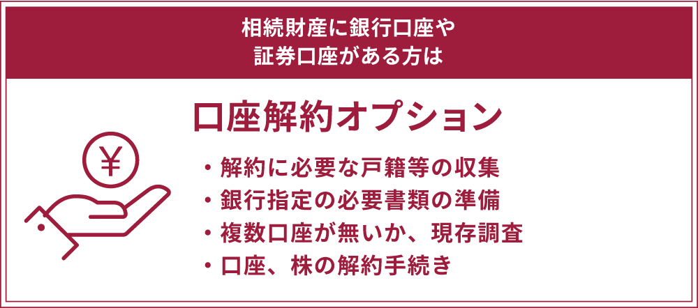 「口座解約オプション」 ・解約に必要な戸籍等の収集 ・銀行指定の必要書類の準備 ・複数口座が無いか、現存調査 ・口座、株の解約手続