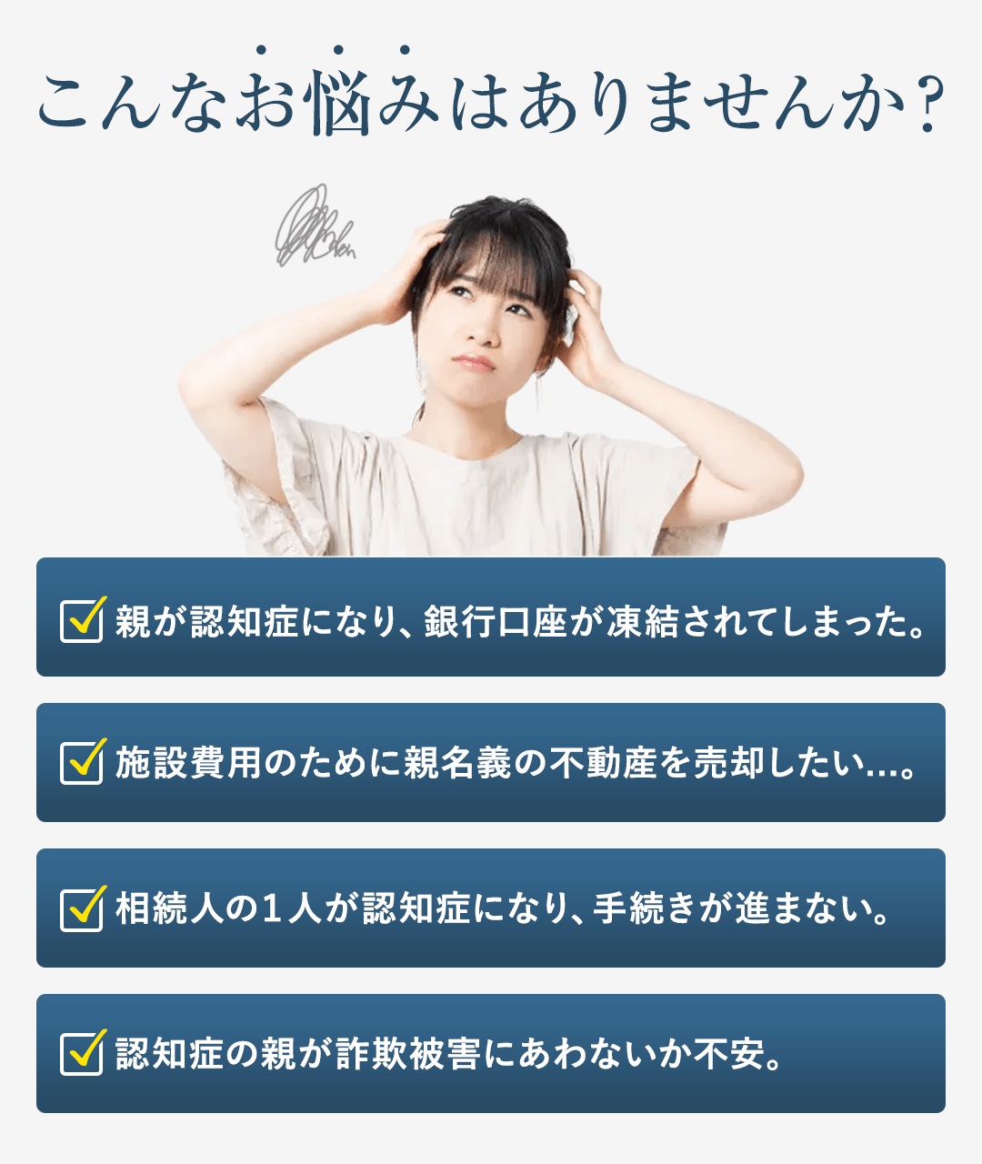 【共感タイトル】 こんなケースでお悩みはありませんか？ 【具体的な共感訴求】 ・親が認知症になり、銀行口座が凍結されてしまった。 ・施設費用のために親名義の不動産を売却したい...。 ・相続人の１人が認知症になり、手続きが進まない。 ・認知症の親が詐欺被害にあわないか不安