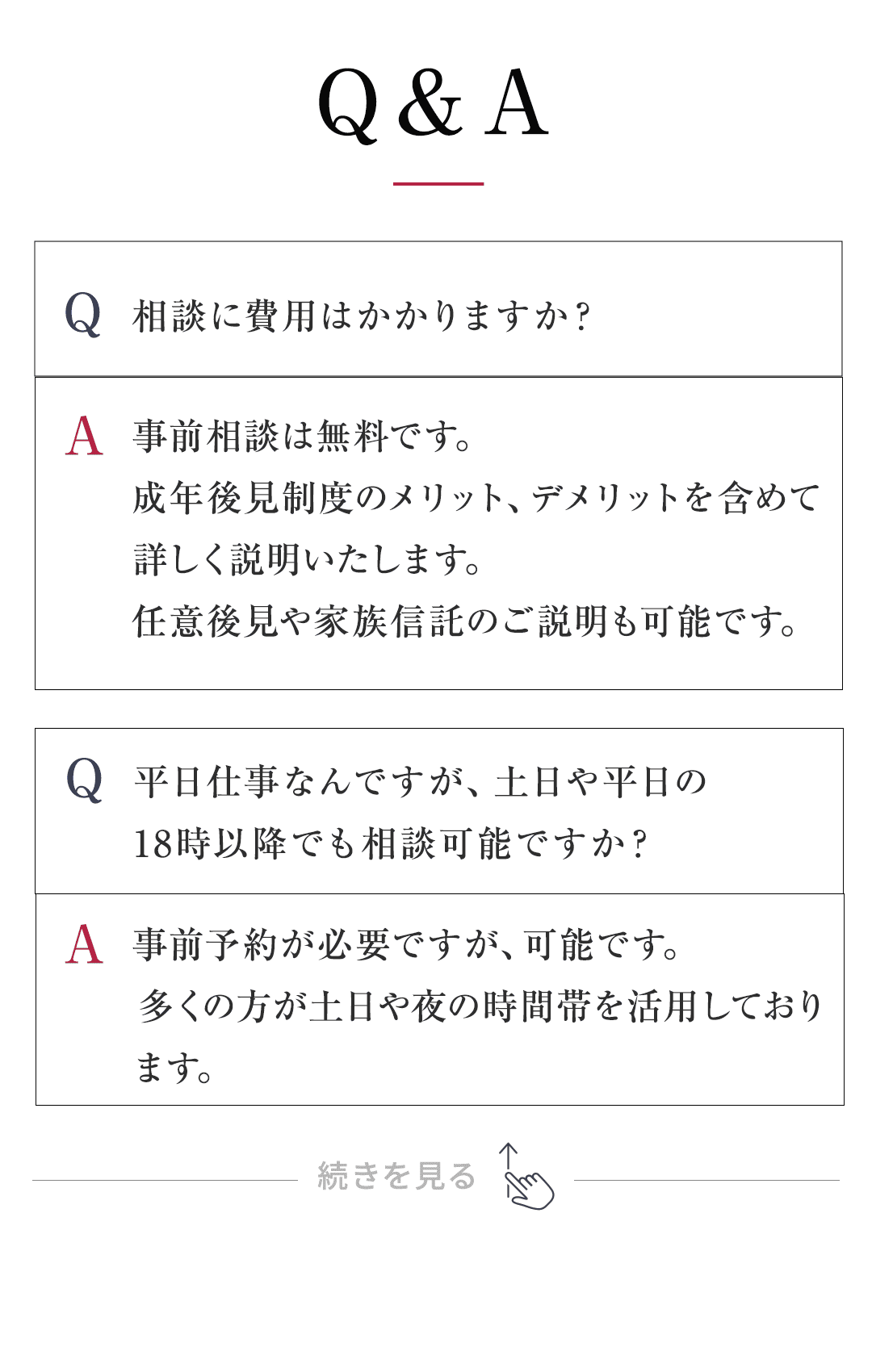 Q&A： Q：相談に費用はかかりますか？ A：事前相談は無料です。 成年後見制度のメリット、デメリットを含めて詳しく説明いたします。 任意後見や家族信託のご説明も可能です。 Q：平日仕事なんですが、土日や平日の18時以降でも相談可能ですか？ A：事前予約が必要ですが、可能です。 　 多くの方が土日や夜の時間帯を活用しております。