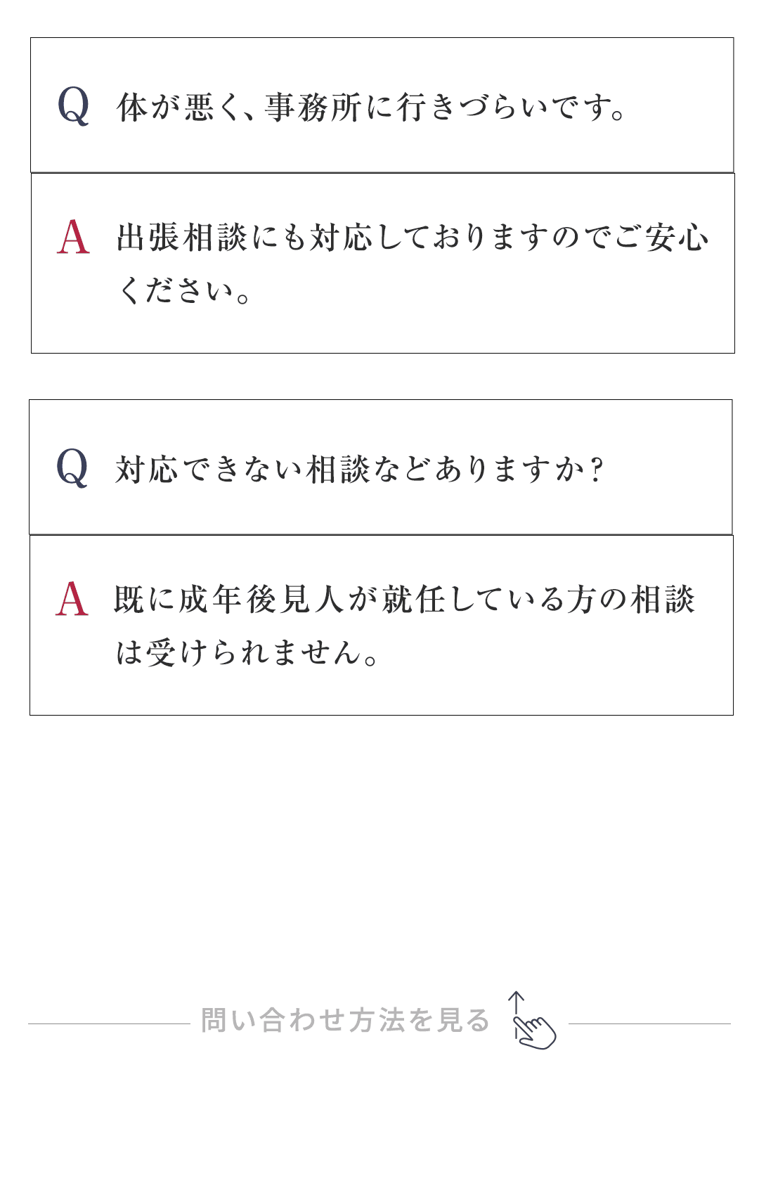 Q：体が悪く、事務所に行きづらいです。 A：出張相談にも対応しておりますのでご安心ください。 Q：対応できない相談などありますか？ A：既に成年後見人が就任している方の相談は受けられません。 　 司法書士会や裁判所等にご相談ください。