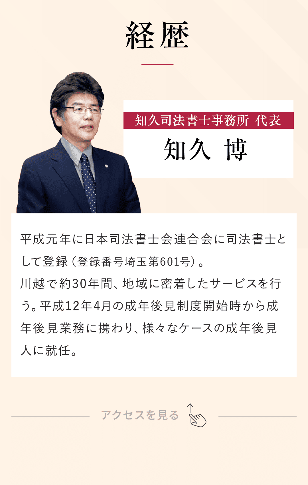 【経歴】 平成元年に日本司法書士会連合会に司法書士として登録（登録番号埼玉第601号）。 川越で約30年間、地域に密着したサービスを行う。 平成12年4月の成年後見制度開始時から成年後見業務に携わり、様々なケースの成年後見人に就任。