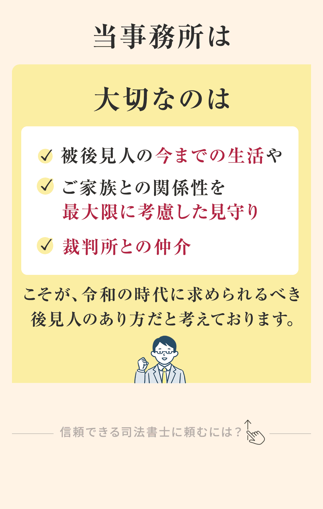 当事務所は、 大切なのは被後見人の今までの生活やご家族との関係性を 最大限に考慮した見守り、裁判所との仲介こそが、 令和の時代に求められるべき後見人のあり方だと考えております。