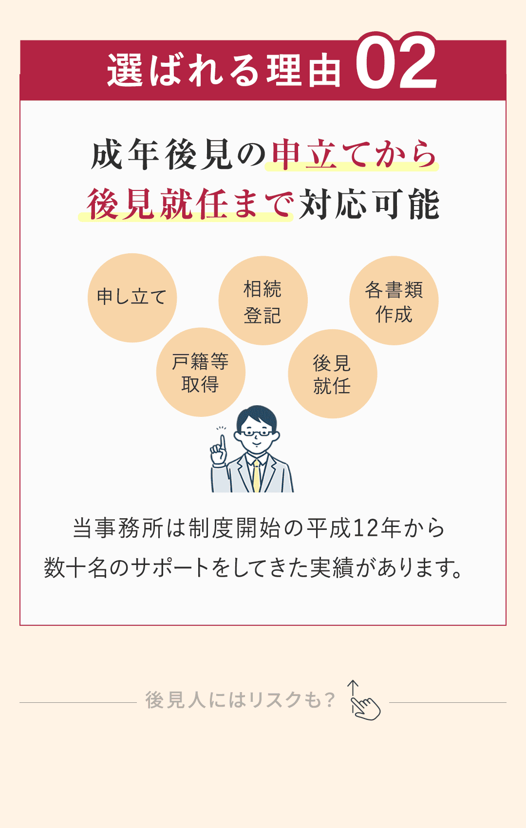 選ばれる理由②：成年後見の申立てから後見就任まで可能。 知久事務所は、成年後見の申立てから後見就任まで対応可能です。 当事務所は制度開始の平成12年から、数十名のサポートをしてきた実績があります。